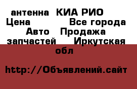 антенна  КИА РИО 3  › Цена ­ 1 000 - Все города Авто » Продажа запчастей   . Иркутская обл.